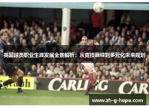 英超球员职业生涯发展全景解析：从竞技巅峰到多元化未来规划
