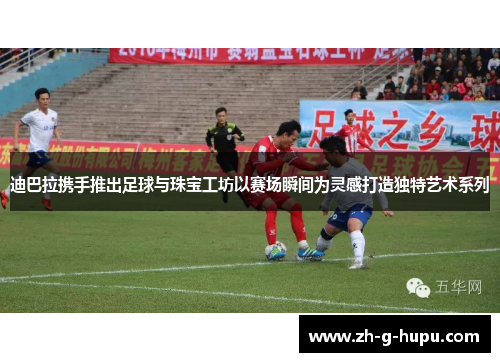 迪巴拉携手推出足球与珠宝工坊以赛场瞬间为灵感打造独特艺术系列