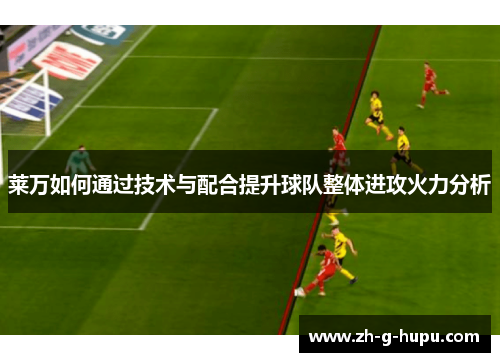 莱万如何通过技术与配合提升球队整体进攻火力分析