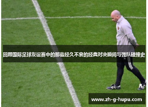 回顾国际足球友谊赛中的那些经久不衰的经典对决瞬间与强队碰撞史