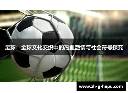 足球:全球文化交织中的热血激情与社会符号探究 足球:全球文化交织中的热血激情与社会符号探究