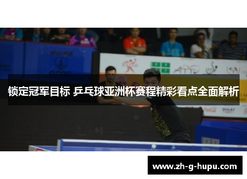 锁定冠军目标 乒乓球亚洲杯赛程精彩看点全面解析 锁定冠军目标 乒乓球亚洲杯赛程精彩看点全面解析