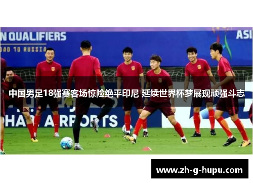 中国男足18强赛客场惊险绝平印尼 延续世界杯梦展现顽强斗志