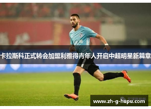 卡拉斯科正式转会加盟利雅得青年人开启中超明星新篇章