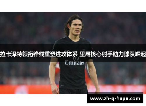 拉卡泽特领衔锋线重塑进攻体系 里昂核心射手助力球队崛起