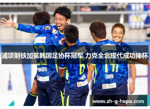 浦项制铁加冕韩国足协杯冠军 力克全北现代成功捧杯 浦项制铁加冕韩国足协杯冠军 力克全北现代成功捧杯