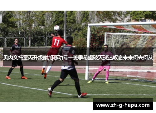 贝内文托意丙升级附加赛功亏一篑季希望破灭球迷叹息未来何去何从