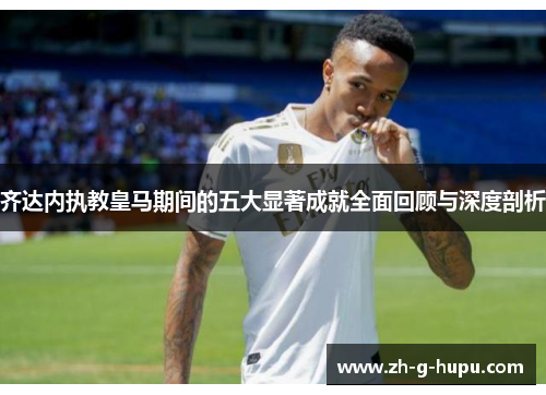 齐达内执教皇马期间的五大显著成就全面回顾与深度剖析