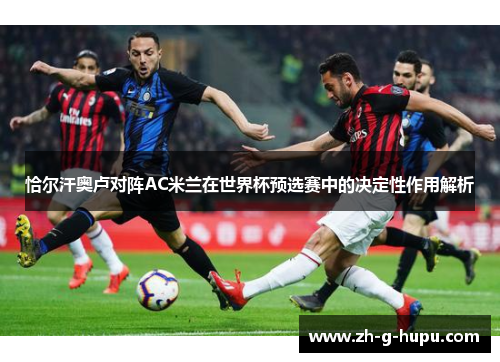 恰尔汗奥卢对阵AC米兰在世界杯预选赛中的决定性作用解析 恰尔汗奥卢对阵AC米兰在世界杯预选赛中的决定性作用解析