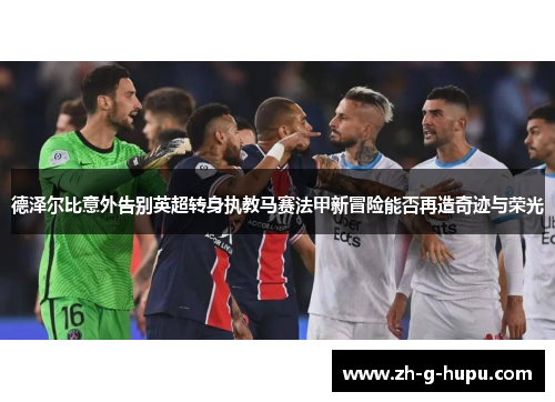 德泽尔比意外告别英超转身执教马赛法甲新冒险能否再造奇迹与荣光 德泽尔比意外告别英超转身执教马赛法甲新冒险能否再造奇迹与荣光