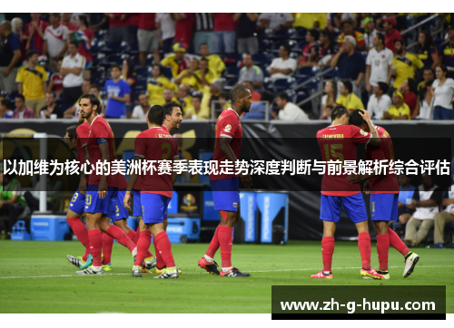 以加维为核心的美洲杯赛季表现走势深度判断与前景解析综合评估 以加维为核心的美洲杯赛季表现走势深度判断与前景解析综合评估