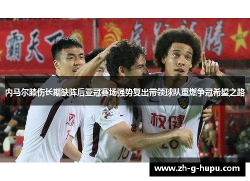 内马尔膝伤长期缺阵后亚冠赛场强势复出带领球队重燃争冠希望之路 内马尔膝伤长期缺阵后亚冠赛场强势复出带领球队重燃争冠希望之路